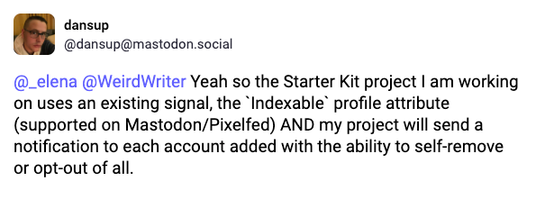 A toot by Daniel saying: Yeah so the Starter Kit project I am working on uses an existing signal, the `Indexable` profile attribute (supported on Mastodon/Pixelfed) AND my project will send a notification to each account added with the ability to self-remove or opt-out of all.