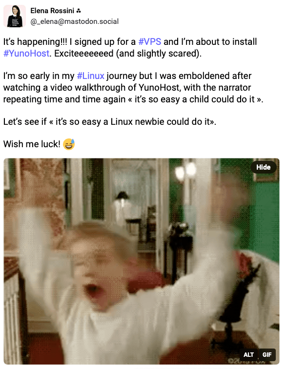 The screenshot of a toot that reads: It’s happening!!! I signed up for a VPS and I’m about to install YunoHost. Exciteeeeeeed (and slightly scared).  I’m so early in my Linux journey but I was emboldened after watching a video walkthrough of YunoHost, with the narrator repeating time and time again « it’s so easy a child could do it ».  Let’s see if « it’s so easy a Linux newbie could do it».  Wish me luck!