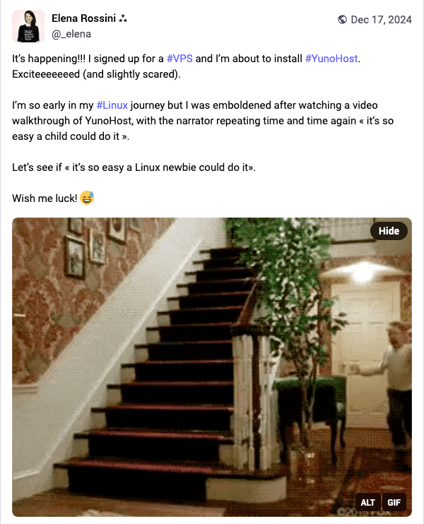 screenshot of a toot that reads: It’s happening!!! I signed up for a #VPS and I’m about to install #YunoHost. Exciteeeeeeed (and slightly scared).  I’m so early in my #Linux journey but I was emboldened after watching a video walkthrough of YunoHost, with the narrator repeating time and time again « it’s so easy a child could do it ».  Let’s see if « it’s so easy a Linux newbie could do it».  Wish me luck!