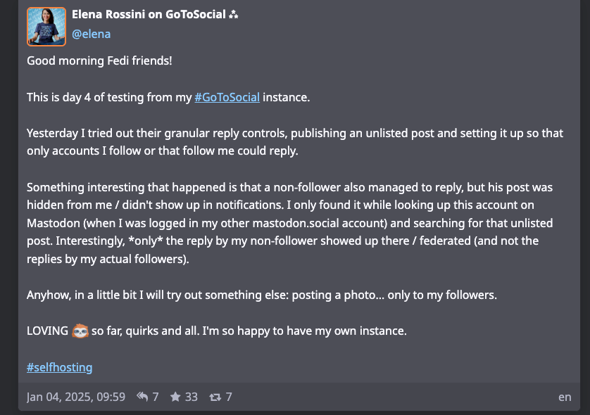 a screenshot of my toot from January 4th that reads: Good morning Fedi friends!  This is day 4 of testing from my #GoToSocial instance.  Yesterday I tried out their granular reply controls, publishing an unlisted post and setting it up so that only accounts I follow or that follow me could reply.  Something interesting that happened is that a non-follower also managed to reply, but his post was hidden from me / didn't show up in notifications. I only found it while looking up this account on Mastodon (when I was logged in my other mastodon.social account) and searching for that unlisted post. Interestingly, *only* the reply by my non-follower showed up there / federated (and not the replies by my actual followers).  Anyhow, in a little bit I will try out something else: posting a photo... only to my followers.  LOVING GoToSocial so far, quirks and all. I'm so happy to have my own instance.