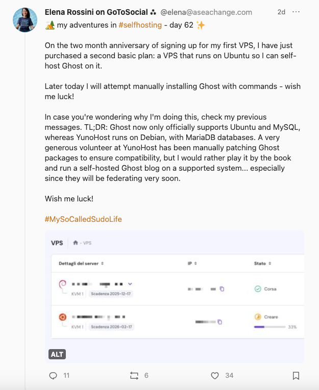 a screenshot of I toot I shared that reads: my adventures in #selfhosting - day 62. On the two month anniversary of signing up for my first VPS, I have just purchased a second basic plan: a VPS that runs on Ubuntu so I can self-host Ghost on it. Later today I will attempt manually installing Ghost with commands - wish me luck! In case you're wondering why I'm doing this, check my previous messages. TL;DR: Ghost now only officially supports Ubuntu and MySQL, whereas YunoHost runs on Debian, with MariaDB databases. A very generous volunteer at YunoHost has been manually patching Ghost packages to ensure compatibility, but I would rather play it by the book and run a self-hosted Ghost blog on a supported system... especially since they will be federating very soon. Wish me luck! #MySoCalledSudoLife