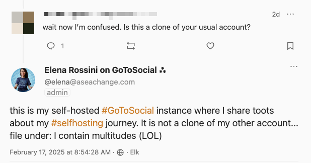 a screenshot of an interaction that goes like this: follower wrote: wait now I’m confused. Is this a clone of your usual account? and I replied: this is my self-hosted #GoToSocial instance where I share toots about my #selfhosting journey. It is not a clone of my other account... file under: I contain multitudes (LOL) 