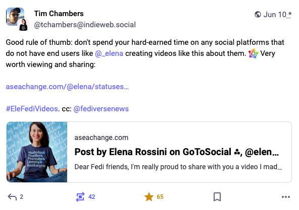 A toot by Tim Chambers that reads: "Good rule of thumb: don't spend your hard-earned time on any social platforms that do not have end users like @_elena creating videos like this about them. :fediverse: Very worth viewing and sharing:" with a link to my Fediverse promo video