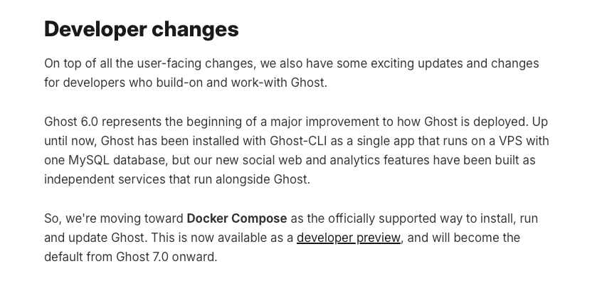 a screenshot that reads: On top of all the user-facing changes, we also have some exciting updates and changes for developers who build-on and work-with Ghost.  Ghost 6.0 represents the beginning of a major improvement to how Ghost is deployed. Up until now, Ghost has been installed with Ghost-CLI as a single app that runs on a VPS with one MySQL database, but our new social web and analytics features have been built as independent services that run alongside Ghost.  So, we're moving toward Docker Compose as the officially supported way to install, run and update Ghost. This is now available as a developer preview, and will become the default from Ghost 7.0 onward.