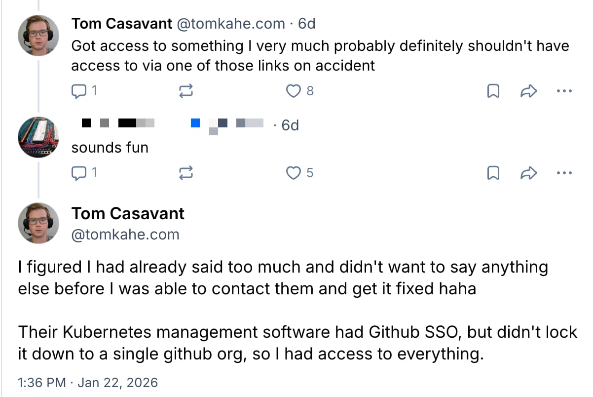 A screenshot of an exchange on Bluesky between Tom Casavant and another user.  Tom: Got access to something I very much probably definitely shouldn't have access to via one of those links on accident  User: sounds fun.  Tom: I figured I had already said too much and didn't want to say anything else before I was able to contact them and get it fixed haha. Their Kubernetes management software had Github SSO, but didn't lock it down to a single github org, so I had access to everything.