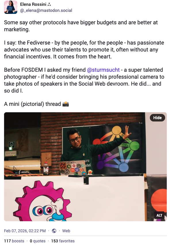 a screenshot of my toot that reads: "Some say other protocols have bigger budgets and are better at marketing. I say: the Fediverse - by the people, for the people - has passionate advocates who use their talents to promote it, often without any financial incentives. It comes from the heart. Before FOSDEM I asked my friend @sturmsucht - a super talented photographer - if he'd consider bringing his professional camera to take photos of speakers in the Social Web devroom. He did... and so did I. A mini (pictorial) thread" with photo of Maho Pacheco presenting on stage