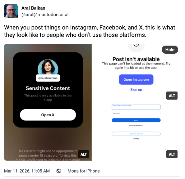 The screenshot of a post by Aral Balkan on Mastodon that reads: "When you post things on Instagram, Facebook and X, this is what they look like to people who don't use those platforms" and below there are screenshots urging people to sign up for X, open or sign up for Instagram otherwise the post isn't available, and to log into Facebook